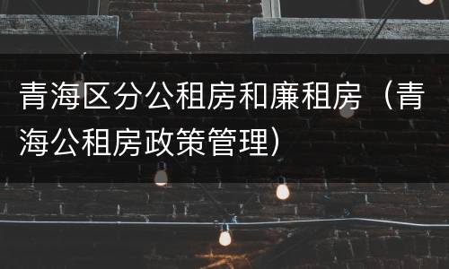 青海区分公租房和廉租房（青海公租房政策管理）