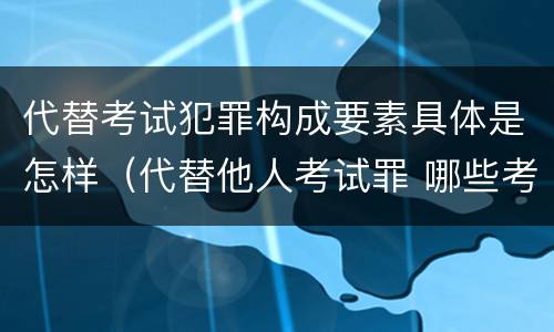 代替考试犯罪构成要素具体是怎样（代替他人考试罪 哪些考试）