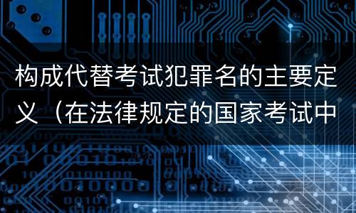 构成代替考试犯罪名的主要定义（在法律规定的国家考试中,哪些行为构成犯罪）