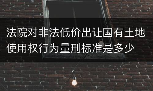 法院对非法低价出让国有土地使用权行为量刑标准是多少