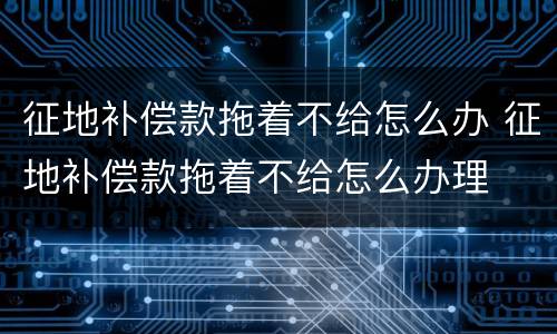征地补偿款拖着不给怎么办 征地补偿款拖着不给怎么办理