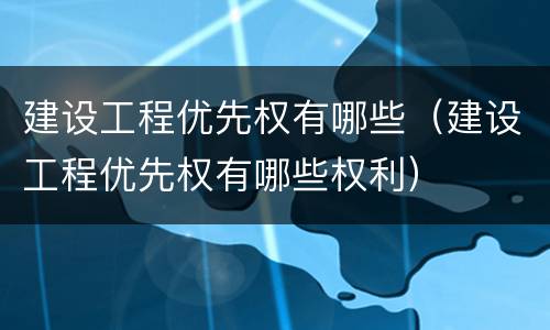 建设工程优先权有哪些（建设工程优先权有哪些权利）