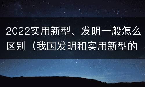 2022实用新型、发明一般怎么区别（我国发明和实用新型的标准）