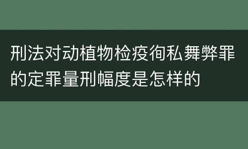 刑法对动植物检疫徇私舞弊罪的定罪量刑幅度是怎样的