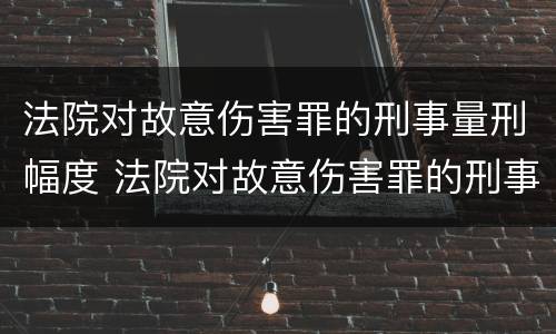 法院对故意伤害罪的刑事量刑幅度 法院对故意伤害罪的刑事量刑幅度有多大