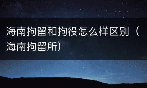 海南拘留和拘役怎么样区别（海南拘留所）