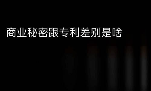 商业秘密跟专利差别是啥