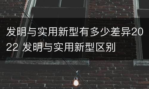 发明与实用新型有多少差异2022 发明与实用新型区别