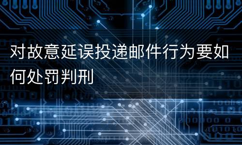 对故意延误投递邮件行为要如何处罚判刑