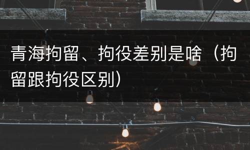 青海拘留、拘役差别是啥（拘留跟拘役区别）