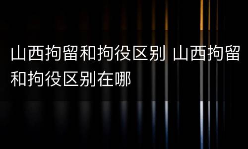 山西拘留和拘役区别 山西拘留和拘役区别在哪