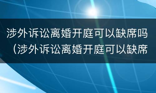 涉外诉讼离婚开庭可以缺席吗（涉外诉讼离婚开庭可以缺席吗判决书）
