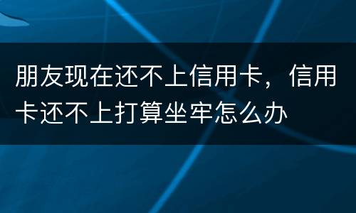 朋友现在还不上信用卡，信用卡还不上打算坐牢怎么办