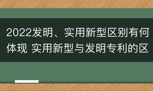 2022发明、实用新型区别有何体现 实用新型与发明专利的区别有哪些