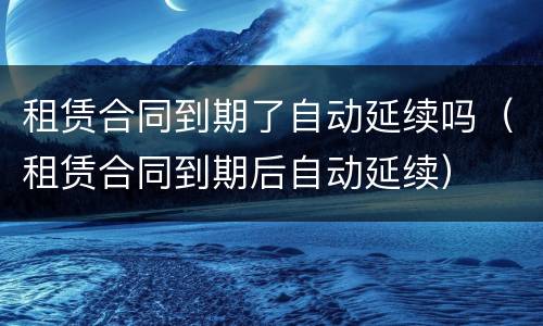 租赁合同到期了自动延续吗（租赁合同到期后自动延续）