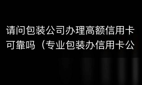 请问包装公司办理高额信用卡可靠吗（专业包装办信用卡公司）