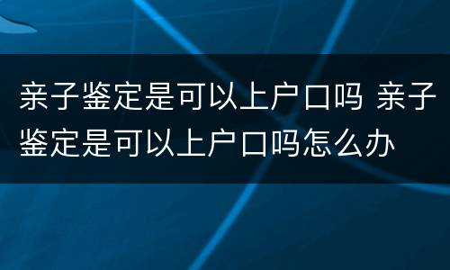 亲子鉴定是可以上户口吗 亲子鉴定是可以上户口吗怎么办