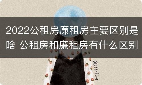 2022公租房廉租房主要区别是啥 公租房和廉租房有什么区别?2019年的