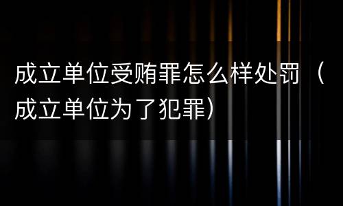 成立单位受贿罪怎么样处罚（成立单位为了犯罪）