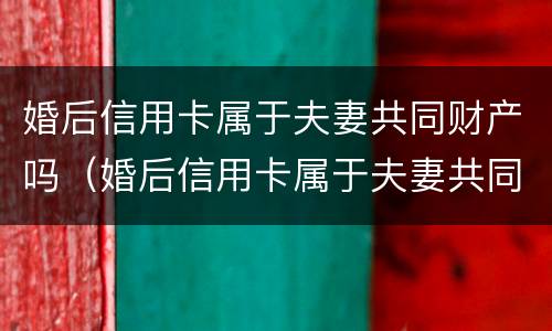 婚后信用卡属于夫妻共同财产吗（婚后信用卡属于夫妻共同财产吗）