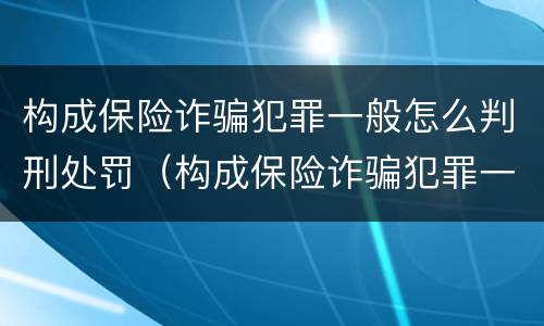 构成保险诈骗犯罪一般怎么判刑处罚（构成保险诈骗犯罪一般怎么判刑处罚多少）