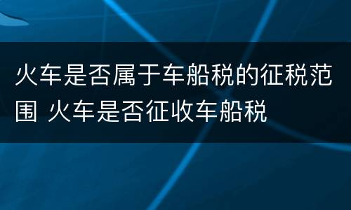 火车是否属于车船税的征税范围 火车是否征收车船税