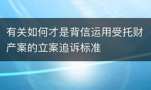 有关如何才是背信运用受托财产案的立案追诉标准