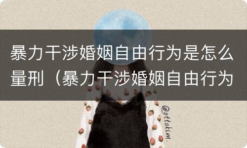暴力干涉婚姻自由行为是怎么量刑（暴力干涉婚姻自由行为是怎么量刑的）
