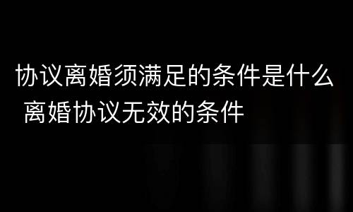 协议离婚须满足的条件是什么 离婚协议无效的条件