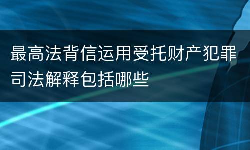 最高法背信运用受托财产犯罪司法解释包括哪些