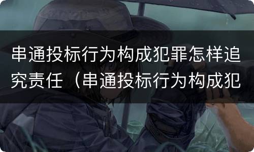 串通投标行为构成犯罪怎样追究责任（串通投标行为构成犯罪怎样追究责任呢）