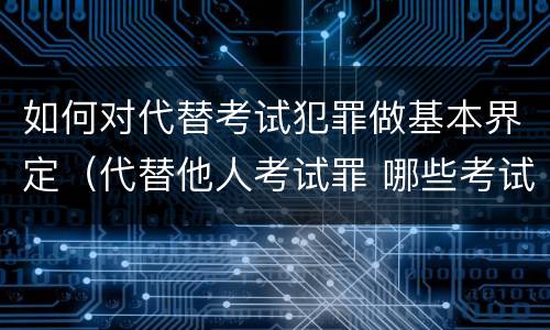如何对代替考试犯罪做基本界定（代替他人考试罪 哪些考试）