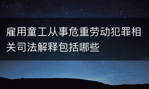 雇用童工从事危重劳动犯罪相关司法解释包括哪些