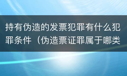 持有伪造的发票犯罪有什么犯罪条件（伪造票证罪属于哪类罪）