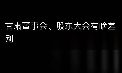 甘肃董事会、股东大会有啥差别