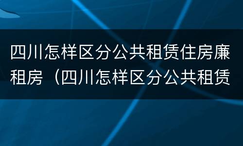 四川怎样区分公共租赁住房廉租房（四川怎样区分公共租赁住房廉租房等级）