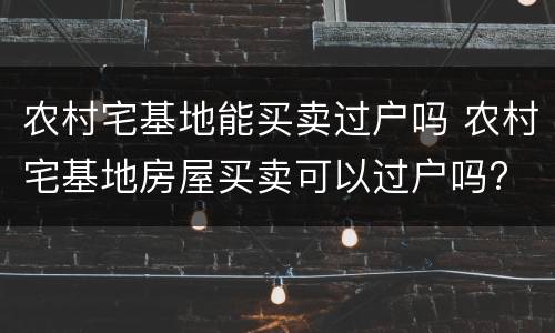 农村宅基地能买卖过户吗 农村宅基地房屋买卖可以过户吗?
