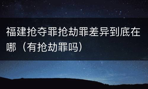 福建抢夺罪抢劫罪差异到底在哪（有抢劫罪吗）