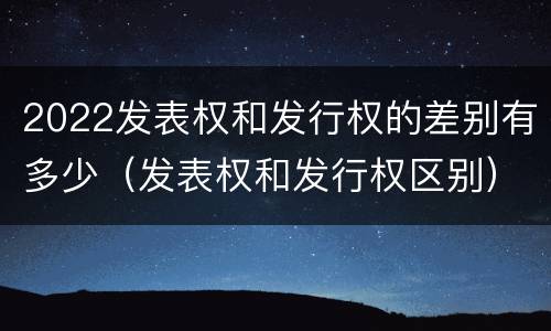 2022发表权和发行权的差别有多少（发表权和发行权区别）