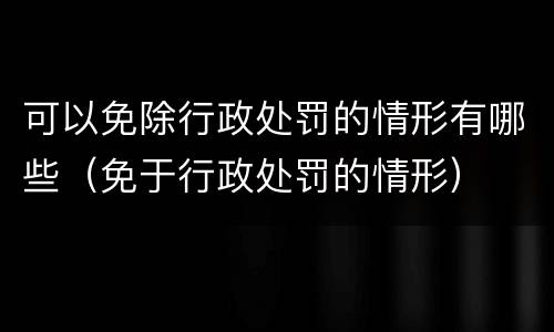 可以免除行政处罚的情形有哪些（免于行政处罚的情形）