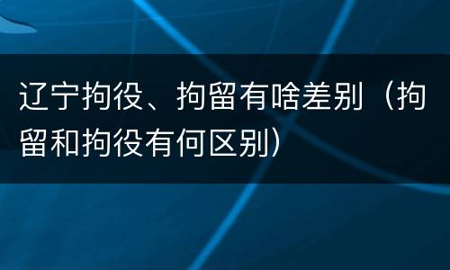 辽宁拘役、拘留有啥差别(拘留和拘役有何区别)