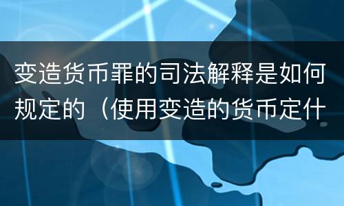 变造货币罪的司法解释是如何规定的（使用变造的货币定什么罪）
