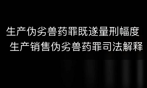 生产伪劣兽药罪既遂量刑幅度 生产销售伪劣兽药罪司法解释
