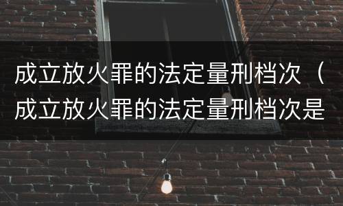 成立放火罪的法定量刑档次（成立放火罪的法定量刑档次是什么）