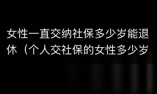 女性一直交纳社保多少岁能退休（个人交社保的女性多少岁可以退休）