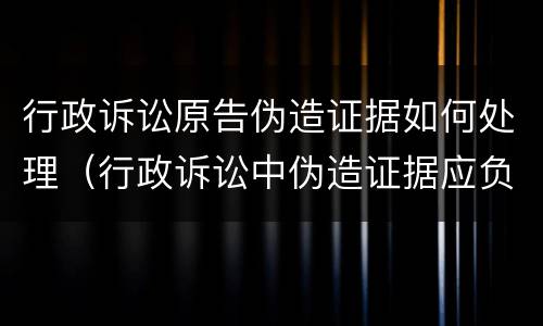 行政诉讼原告伪造证据如何处理（行政诉讼中伪造证据应负什么责任）