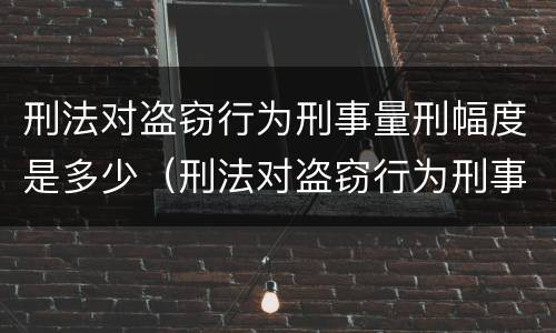 刑法对盗窃行为刑事量刑幅度是多少（刑法对盗窃行为刑事量刑幅度是多少年）