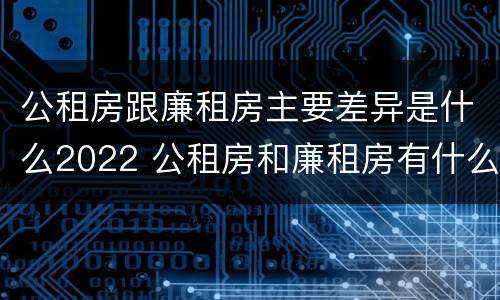 公租房跟廉租房主要差异是什么2022 公租房和廉租房有什么不同?