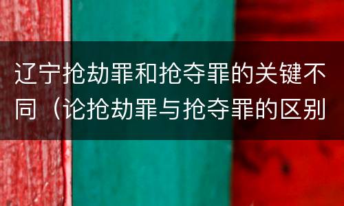 辽宁抢劫罪和抢夺罪的关键不同（论抢劫罪与抢夺罪的区别）