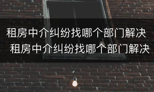 租房中介纠纷找哪个部门解决 租房中介纠纷找哪个部门解决最好